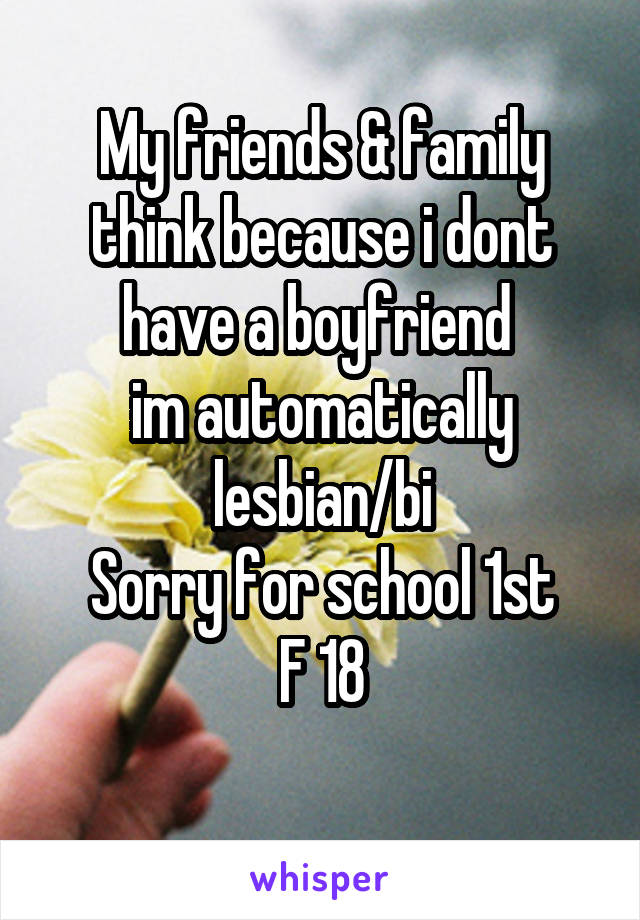 My friends & family think because i dont have a boyfriend 
im automatically lesbian/bi
Sorry for school 1st
F 18
