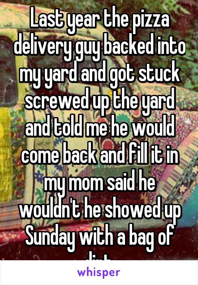 Last year the pizza delivery guy backed into my yard and got stuck screwed up the yard and told me he would come back and fill it in my mom said he wouldn't he showed up Sunday with a bag of dirt.