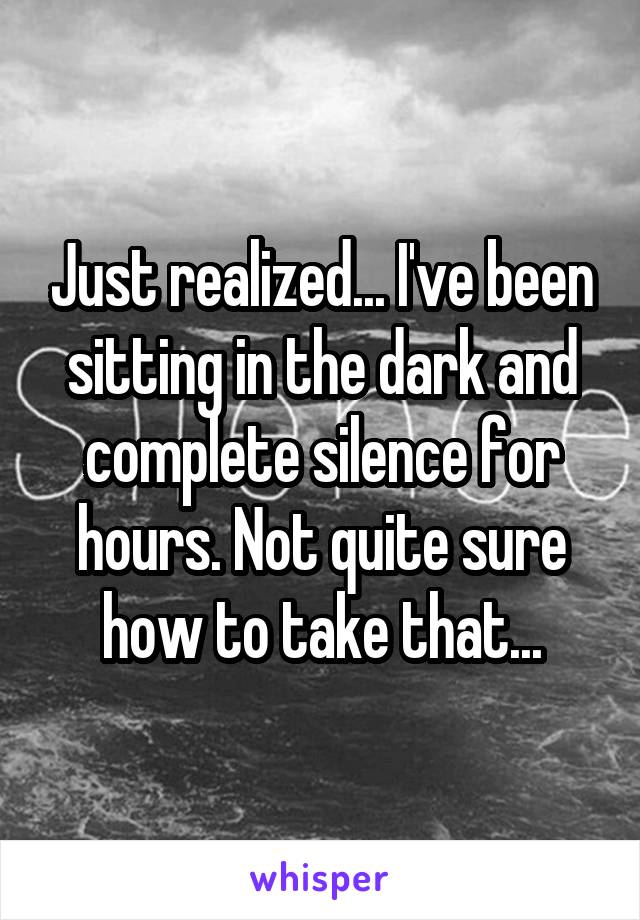 Just realized... I've been sitting in the dark and complete silence for hours. Not quite sure how to take that...