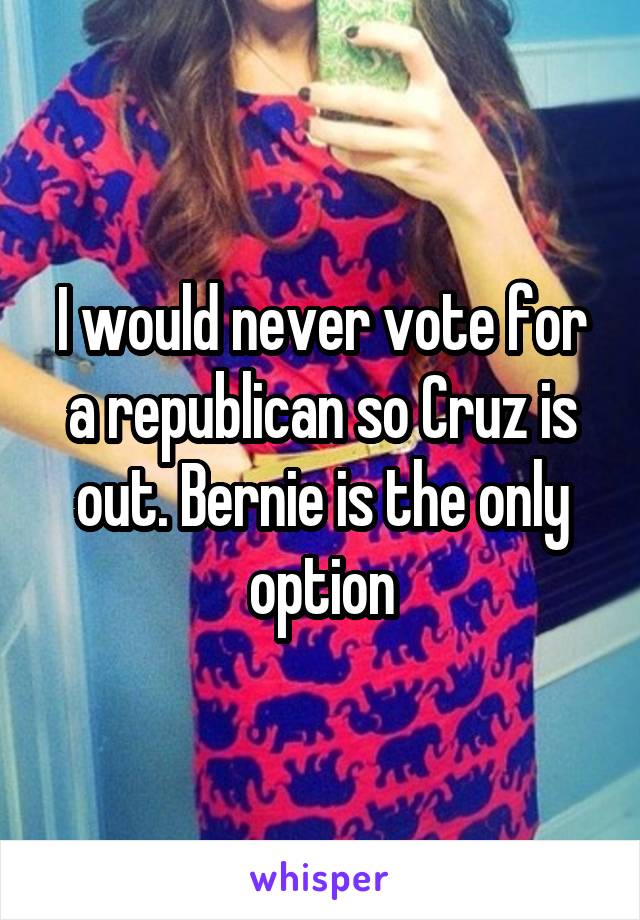 I would never vote for a republican so Cruz is out. Bernie is the only option