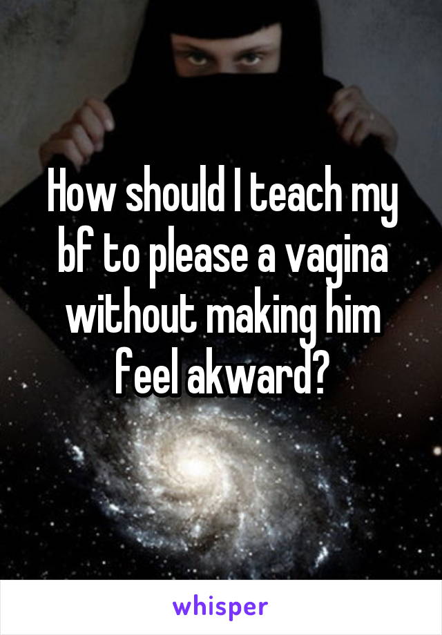 How should I teach my bf to please a vagina without making him feel akward?
