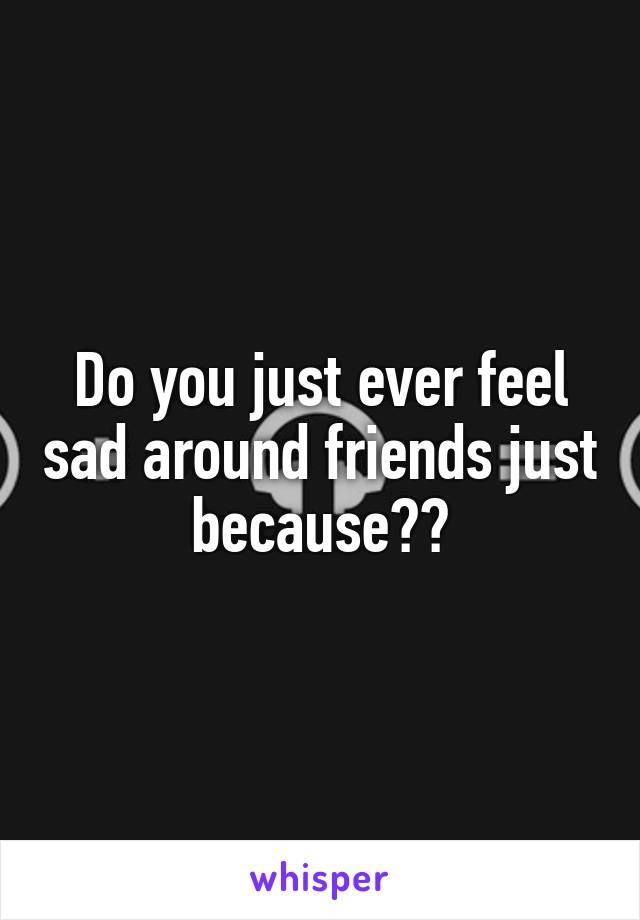 Do you just ever feel sad around friends just because??