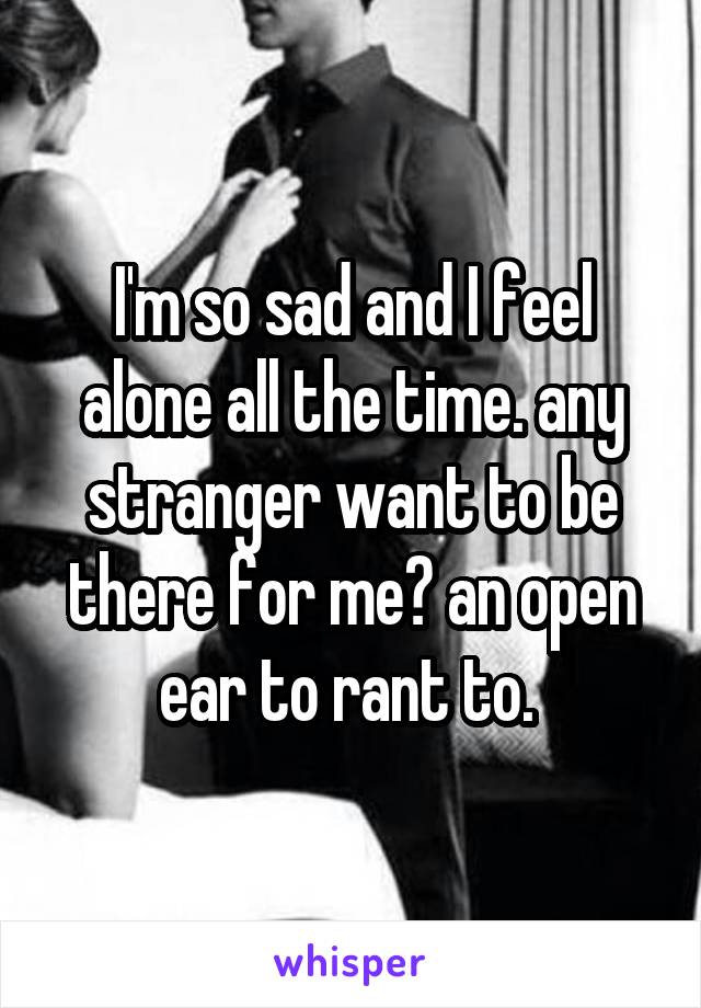 I'm so sad and I feel alone all the time. any stranger want to be there for me? an open ear to rant to. 