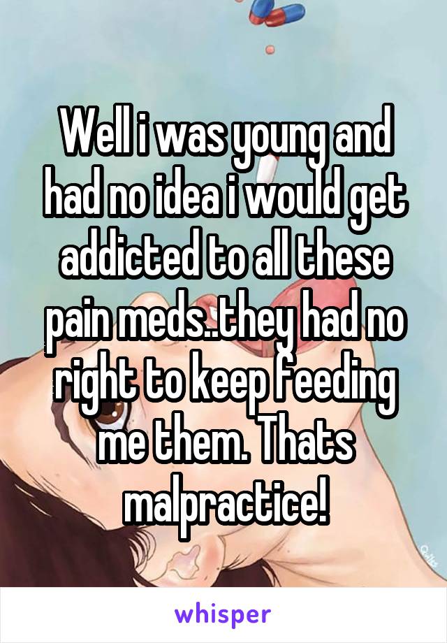 Well i was young and had no idea i would get addicted to all these pain meds..they had no right to keep feeding me them. Thats malpractice!