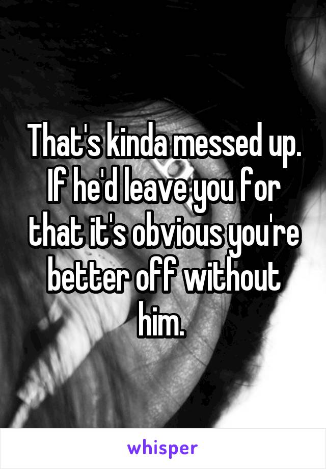 That's kinda messed up. If he'd leave you for that it's obvious you're better off without him. 