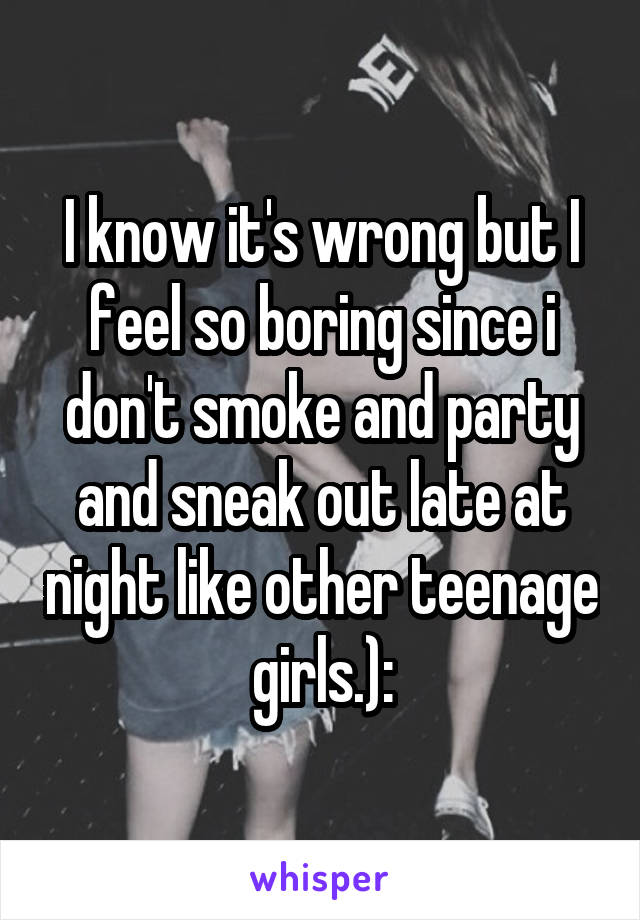 I know it's wrong but I feel so boring since i don't smoke and party and sneak out late at night like other teenage girls.):