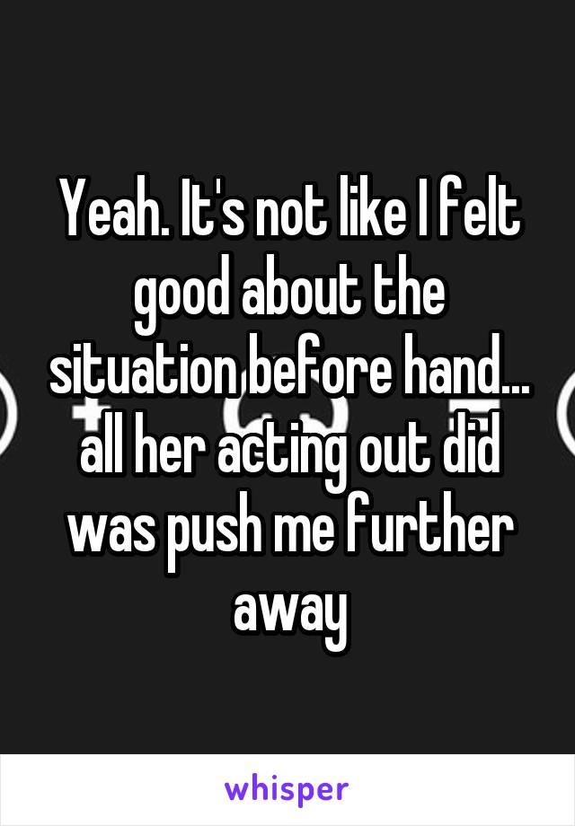 Yeah. It's not like I felt good about the situation before hand... all her acting out did was push me further away