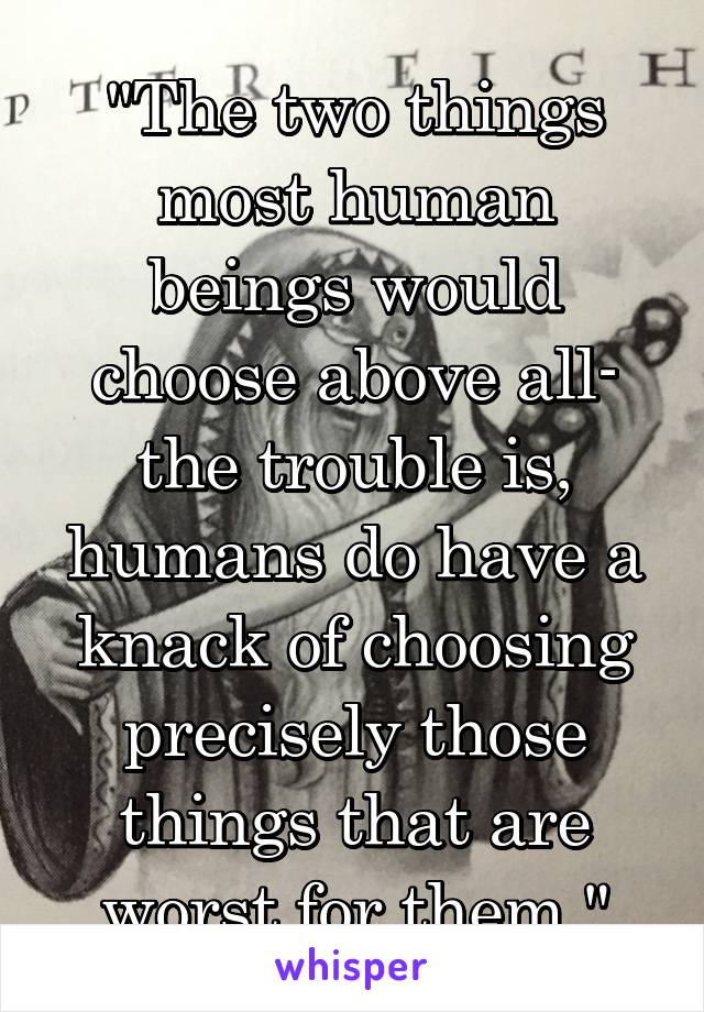 "The two things most human beings would choose above all- the trouble is, humans do have a knack of choosing precisely those things that are worst for them."