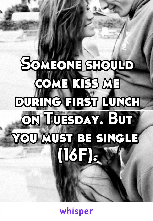 Someone should come kiss me during first lunch on Tuesday. But you must be single 
(16F).