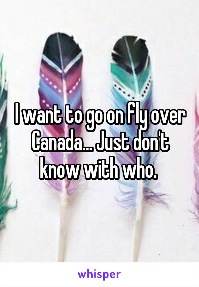 I want to go on fly over Canada... Just don't know with who. 