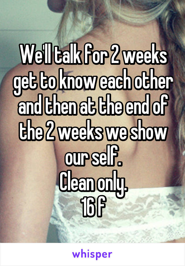 We'll talk for 2 weeks get to know each other and then at the end of the 2 weeks we show our self.
Clean only.
16 f