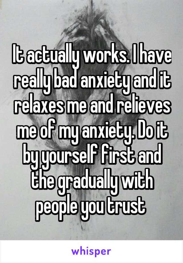 It actually works. I have really bad anxiety and it relaxes me and relieves me of my anxiety. Do it by yourself first and the gradually with people you trust 