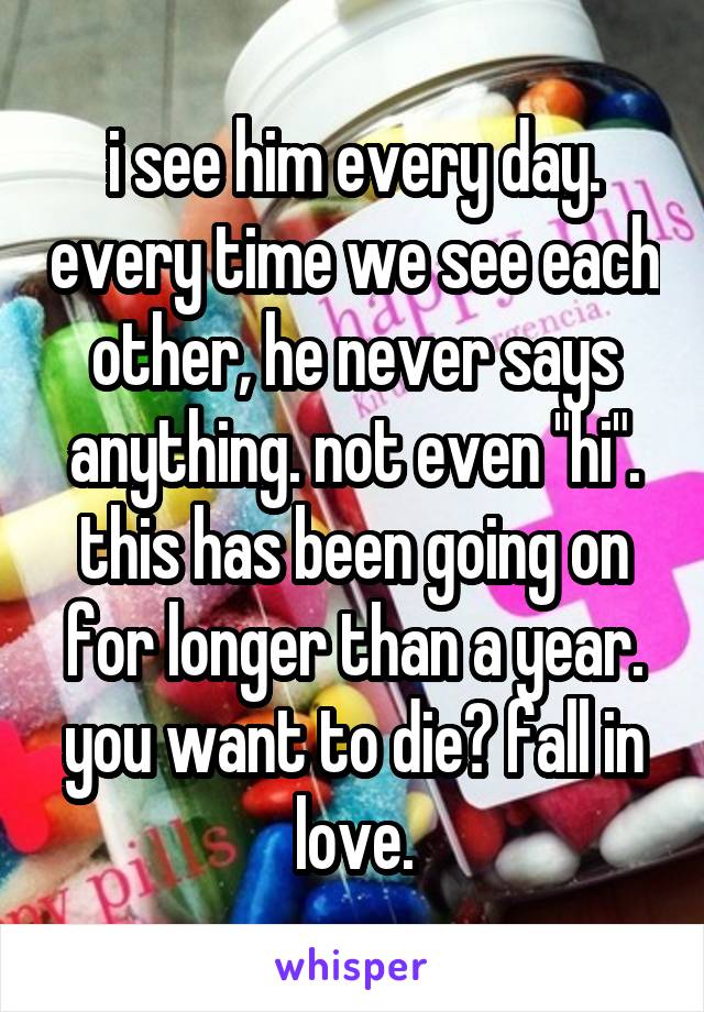 i see him every day. every time we see each other, he never says anything. not even "hi". this has been going on for longer than a year. you want to die? fall in love.