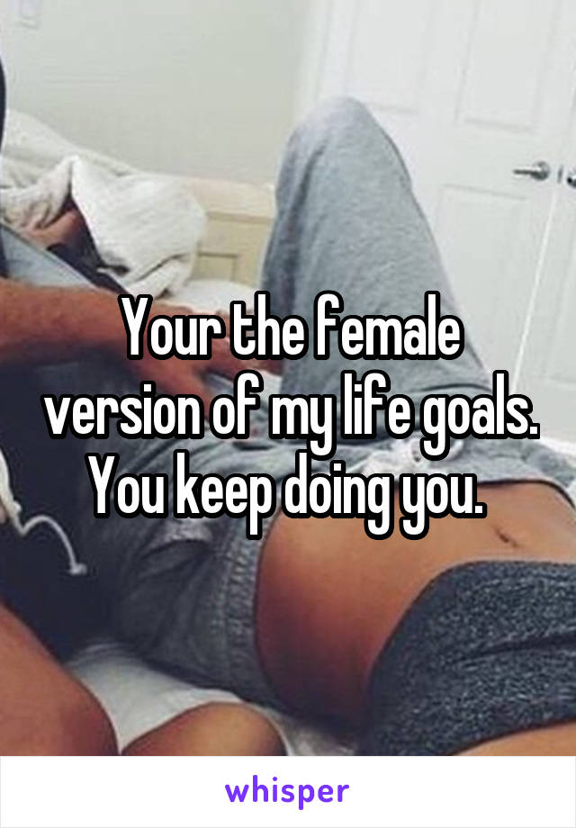 Your the female version of my life goals. You keep doing you. 