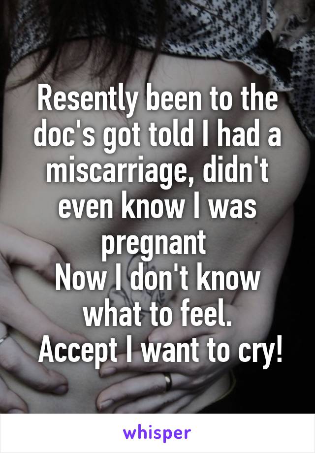 Resently been to the doc's got told I had a miscarriage, didn't even know I was pregnant 
Now I don't know what to feel.
 Accept I want to cry!