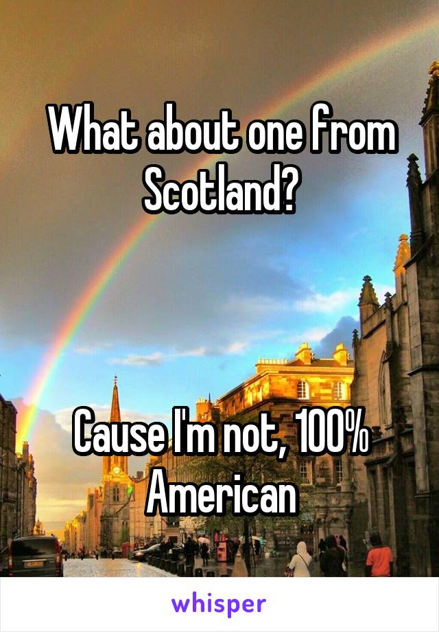 What about one from Scotland?



Cause I'm not, 100% American