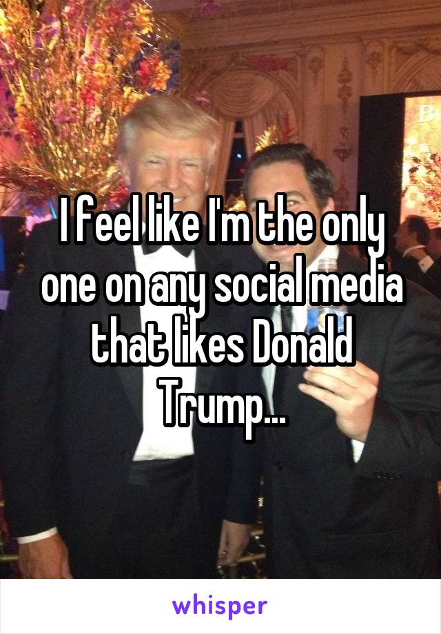 I feel like I'm the only one on any social media that likes Donald Trump...