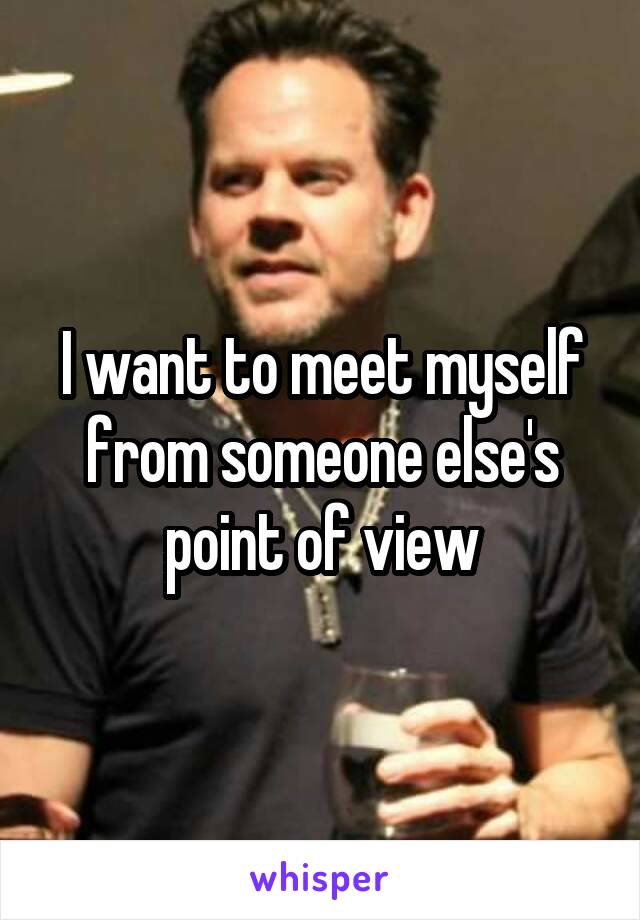 I want to meet myself from someone else's point of view