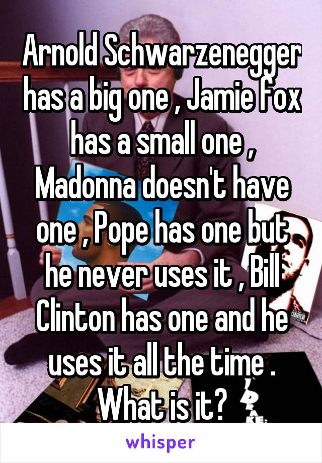 Arnold Schwarzenegger has a big one , Jamie fox has a small one , Madonna doesn't have one , Pope has one but he never uses it , Bill Clinton has one and he uses it all the time . What is it?