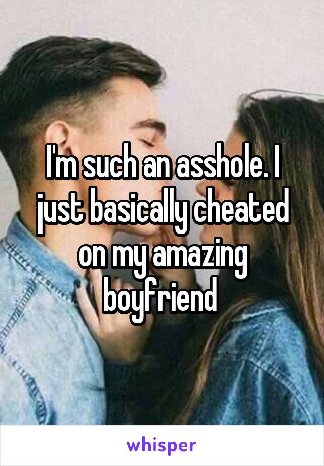 I'm such an asshole. I just basically cheated on my amazing boyfriend 