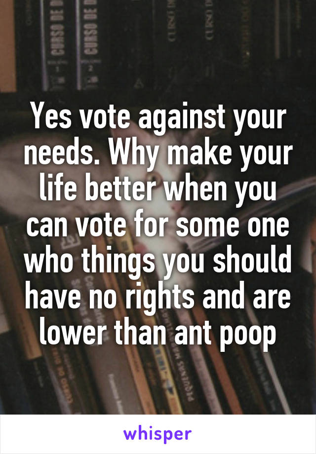 Yes vote against your needs. Why make your life better when you can vote for some one who things you should have no rights and are lower than ant poop
