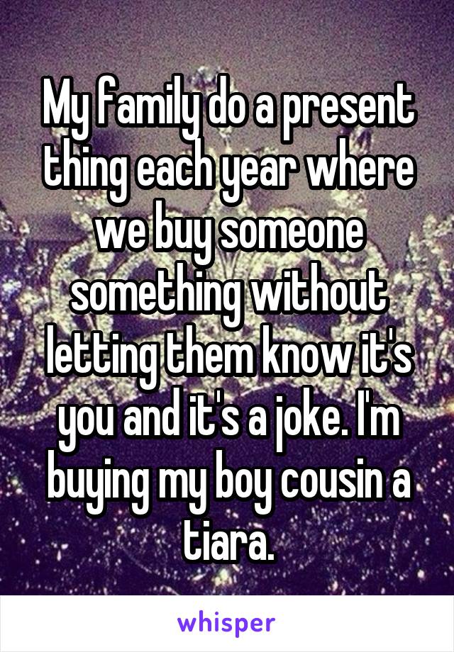 My family do a present thing each year where we buy someone something without letting them know it's you and it's a joke. I'm buying my boy cousin a tiara.