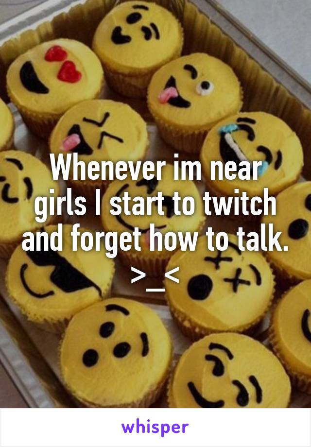 Whenever im near girls I start to twitch and forget how to talk. >_<