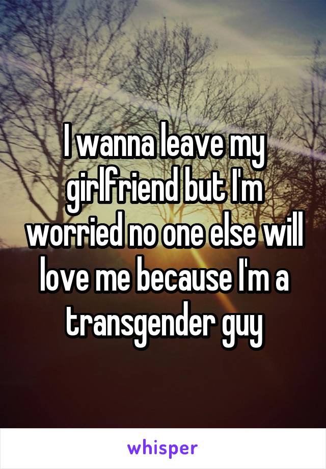 I wanna leave my girlfriend but I'm worried no one else will love me because I'm a transgender guy