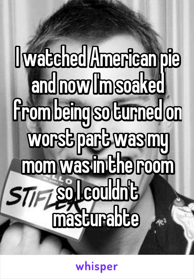 I watched American pie and now I'm soaked from being so turned on worst part was my mom was in the room so I couldn't masturabte 