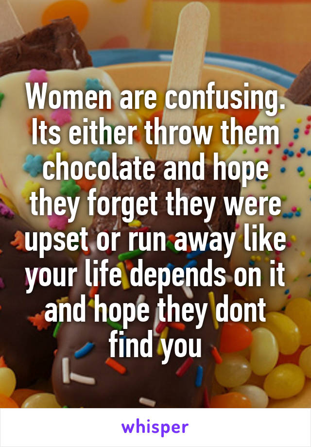 Women are confusing.
Its either throw them chocolate and hope they forget they were upset or run away like your life depends on it and hope they dont find you