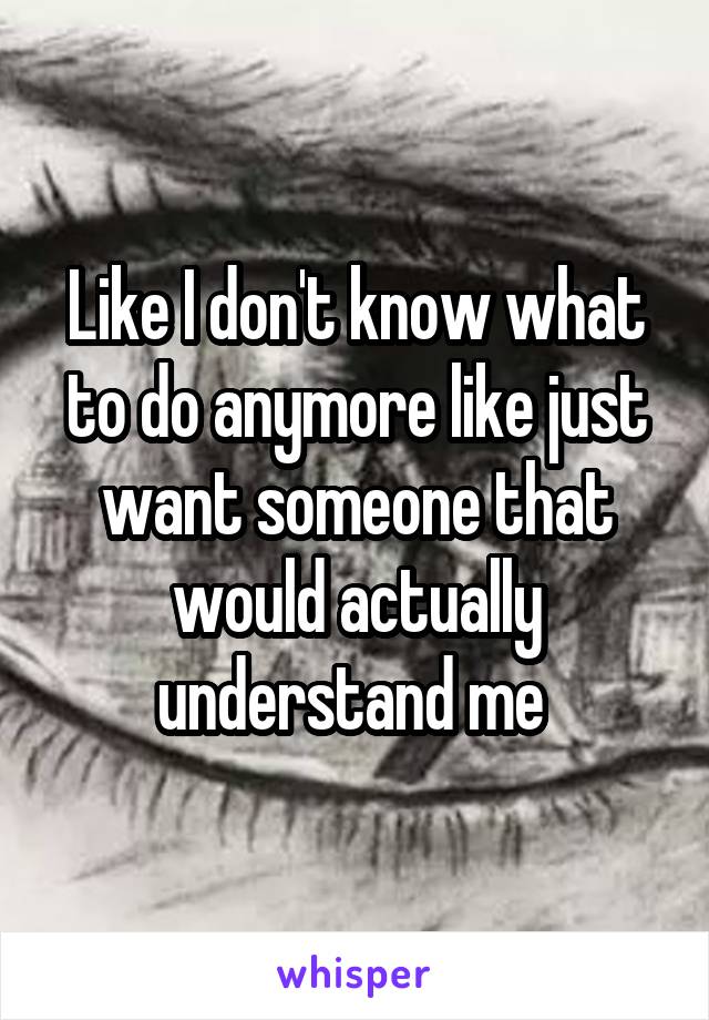 Like I don't know what to do anymore like just want someone that would actually understand me 