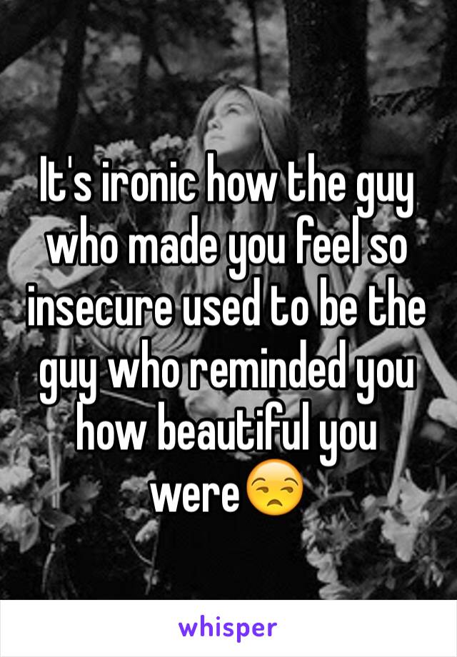 It's ironic how the guy who made you feel so insecure used to be the guy who reminded you how beautiful you were😒