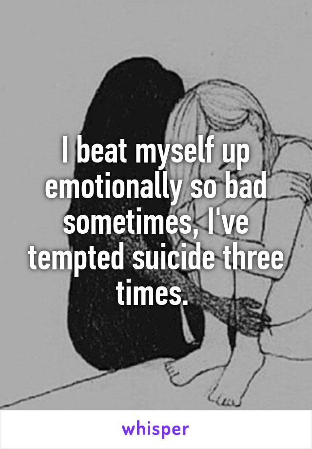 I beat myself up emotionally so bad sometimes, I've tempted suicide three times. 