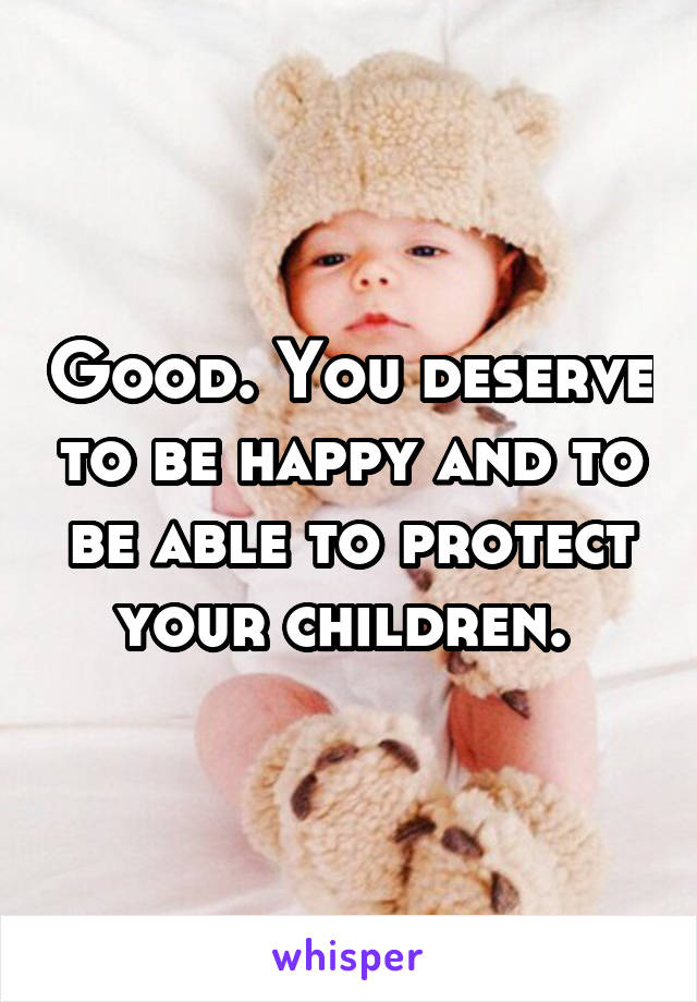 Good. You deserve to be happy and to be able to protect your children. 