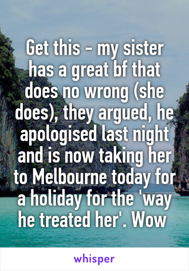 Get this - my sister has a great bf that does no wrong (she does), they argued, he apologised last night and is now taking her to Melbourne today for a holiday for the 'way he treated her'. Wow 