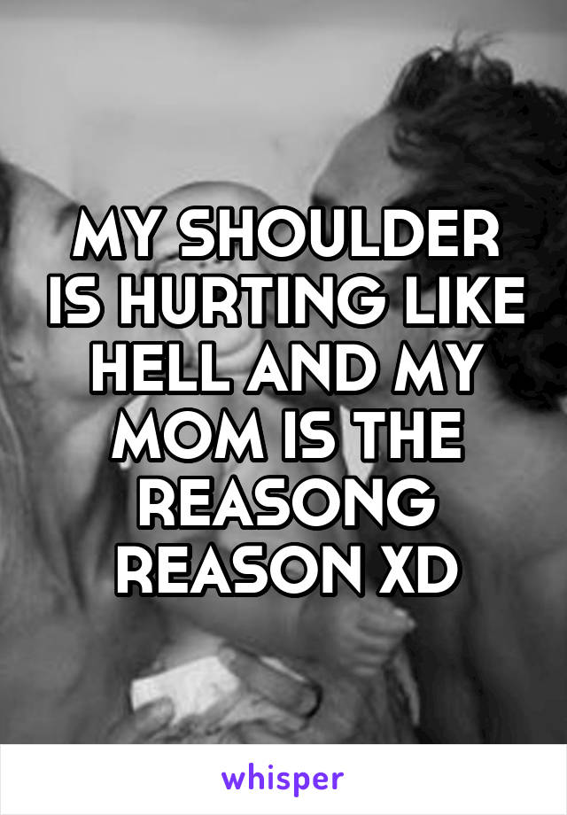 MY SHOULDER IS HURTING LIKE HELL AND MY MOM IS THE REASONG REASON XD