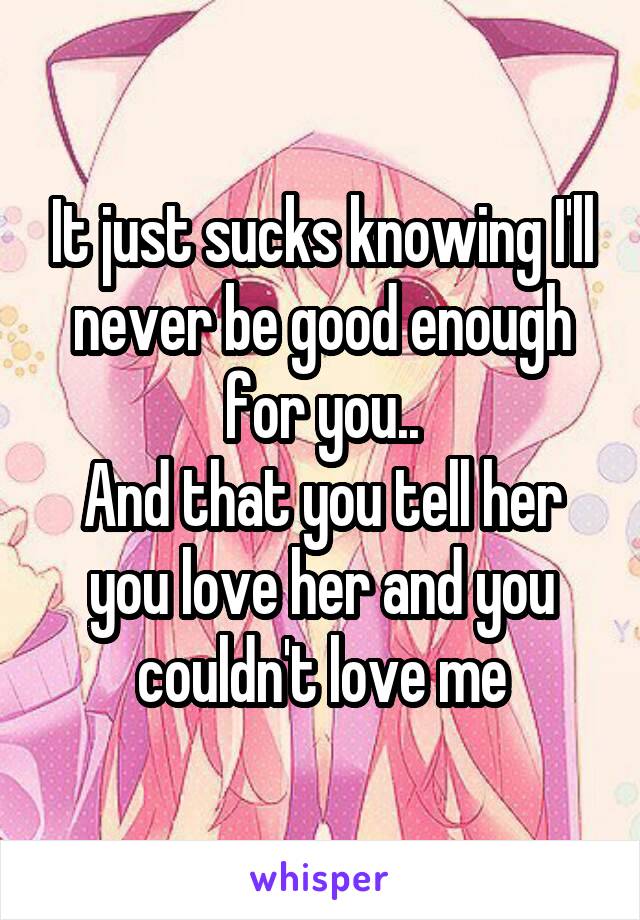 It just sucks knowing I'll never be good enough for you..
And that you tell her you love her and you couldn't love me