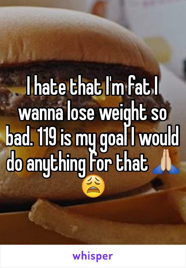 I hate that I'm fat I wanna lose weight so bad. 119 is my goal I would do anything for that 🙏🏼😩