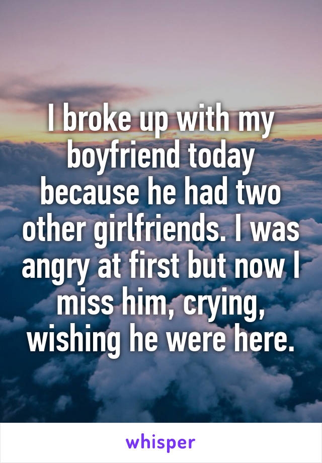 I broke up with my boyfriend today because he had two other girlfriends. I was angry at first but now I miss him, crying, wishing he were here.