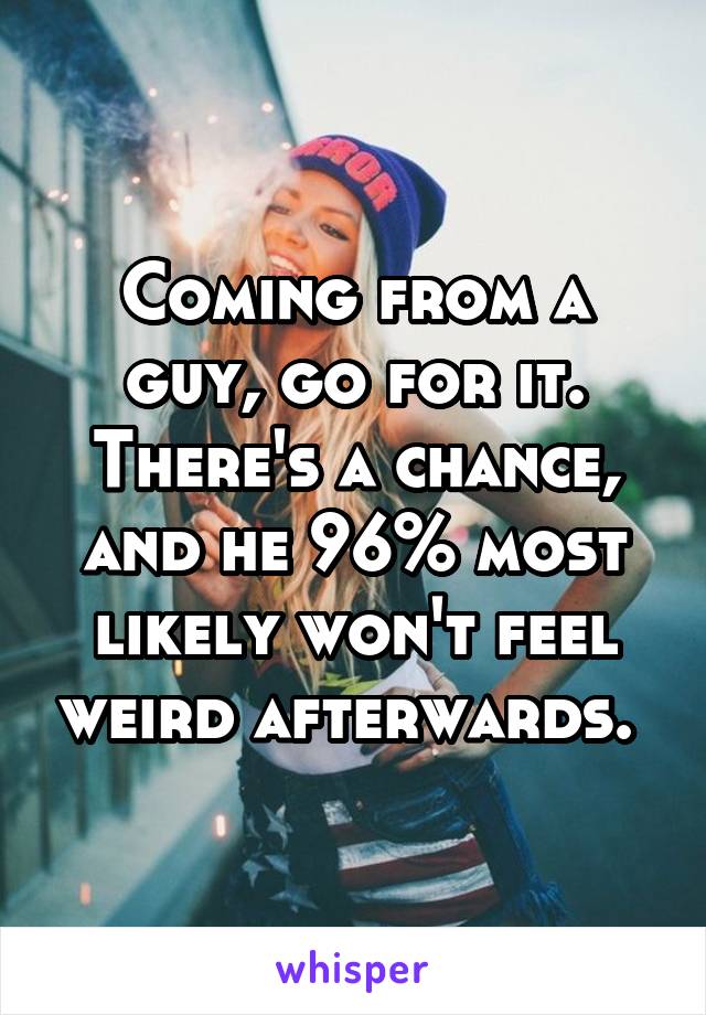 Coming from a guy, go for it. There's a chance, and he 96% most likely won't feel weird afterwards. 