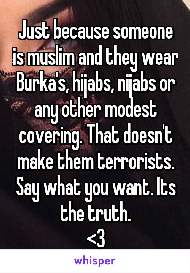 Just because someone is muslim and they wear Burka's, hijabs, nijabs or any other modest covering. That doesn't make them terrorists. Say what you want. Its the truth.
<3