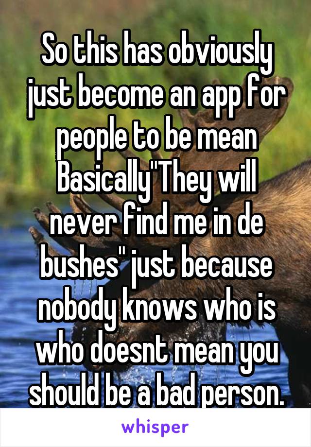 So this has obviously just become an app for people to be mean
Basically"They will never find me in de bushes" just because nobody knows who is who doesnt mean you should be a bad person.