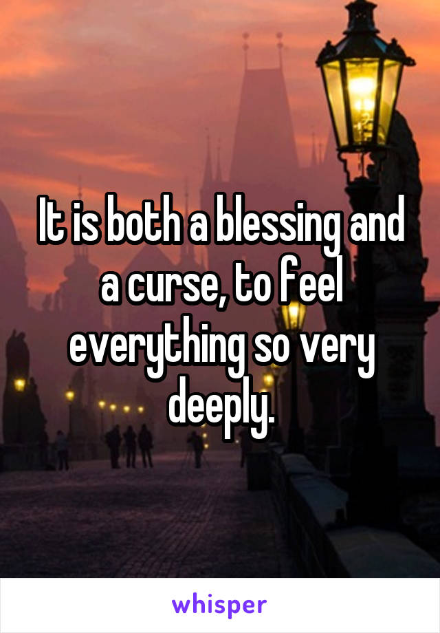 It is both a blessing and a curse, to feel everything so very deeply.