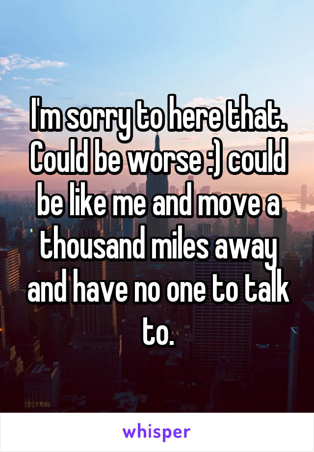 I'm sorry to here that.
Could be worse :) could be like me and move a thousand miles away and have no one to talk to.