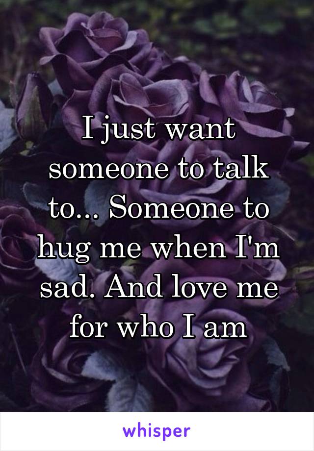 I just want someone to talk to... Someone to hug me when I'm sad. And love me for who I am