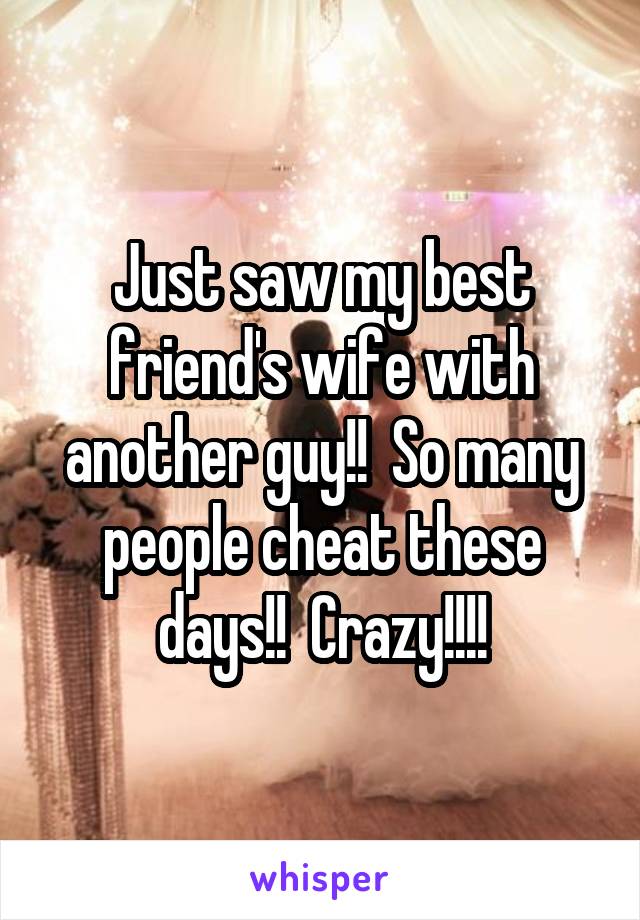 Just saw my best friend's wife with another guy!!  So many people cheat these days!!  Crazy!!!!