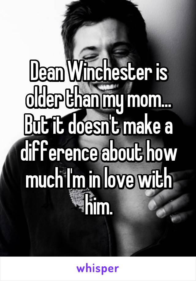 Dean Winchester is older than my mom... But it doesn't make a difference about how much I'm in love with him.