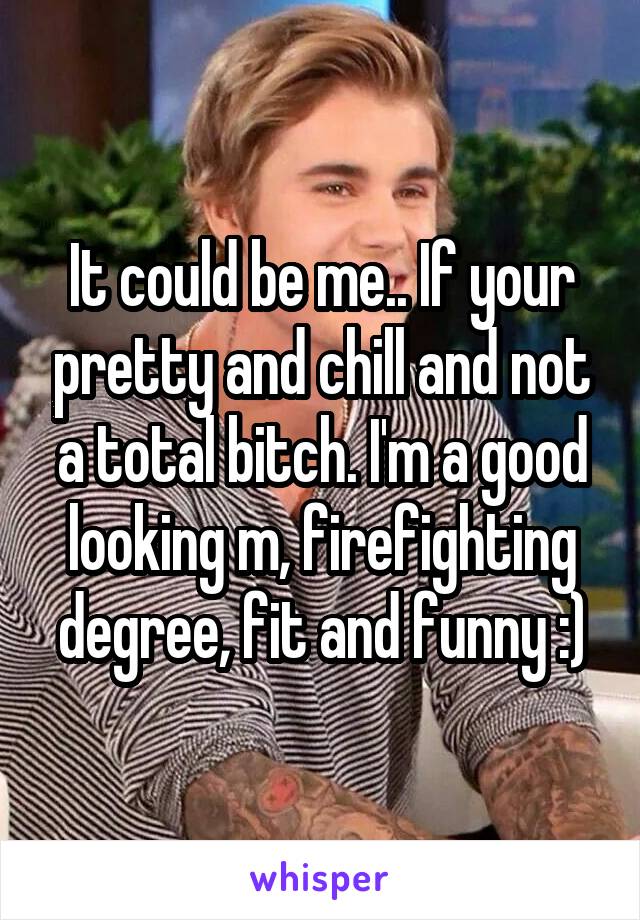 It could be me.. If your pretty and chill and not a total bitch. I'm a good looking m, firefighting degree, fit and funny :)