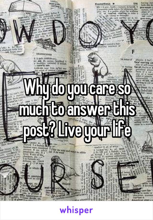 Why do you care so much to answer this post? Live your life