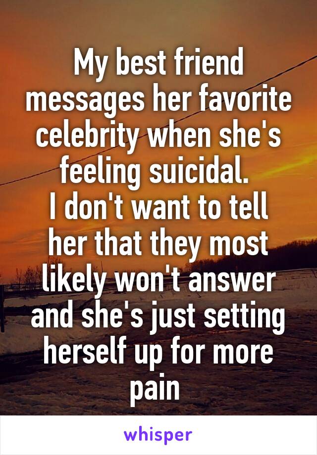 My best friend messages her favorite celebrity when she's feeling suicidal. 
I don't want to tell her that they most likely won't answer and she's just setting herself up for more pain 